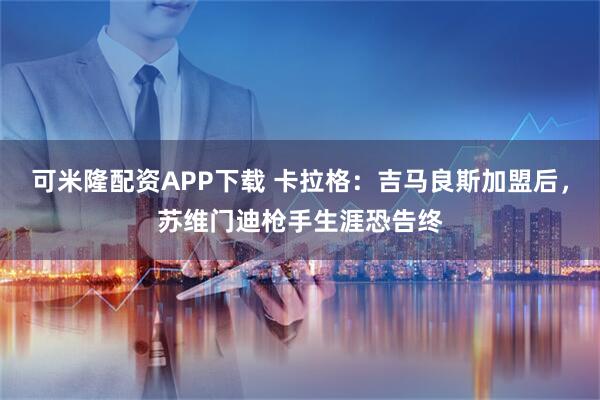 可米隆配资APP下载 卡拉格：吉马良斯加盟后，苏维门迪枪手生涯恐告终