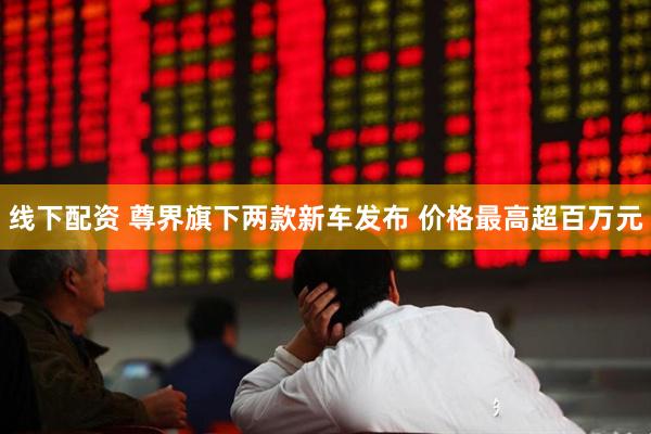 线下配资 尊界旗下两款新车发布 价格最高超百万元