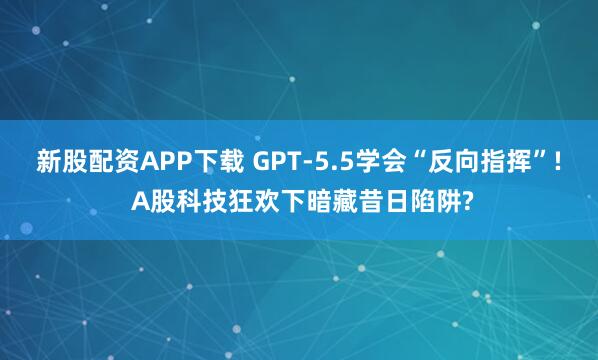 新股配资APP下载 GPT-5.5学会“反向指挥”! A股科技狂欢下暗藏昔日陷阱?