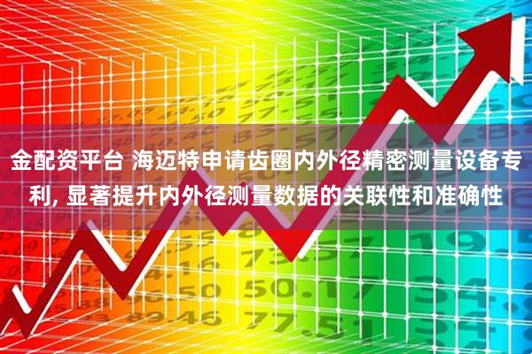 金配资平台 海迈特申请齿圈内外径精密测量设备专利, 显著提升内外径测量数据的关联性和准确性