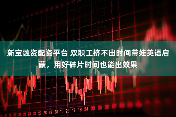 新宝融资配资平台 双职工挤不出时间带娃英语启蒙，用好碎片时间也能出效果