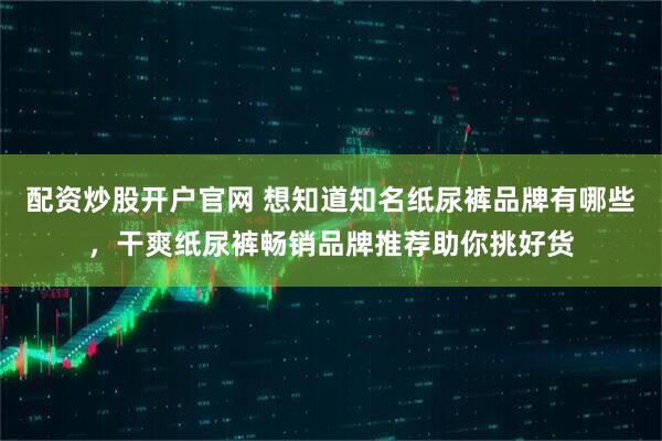 配资炒股开户官网 想知道知名纸尿裤品牌有哪些，干爽纸尿裤畅销品牌推荐助你挑好货