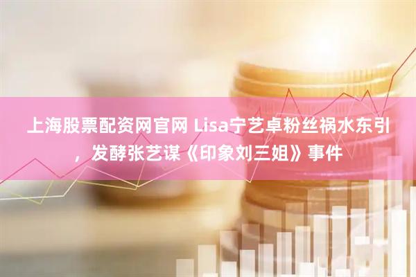 上海股票配资网官网 Lisa宁艺卓粉丝祸水东引，发酵张艺谋《印象刘三姐》事件
