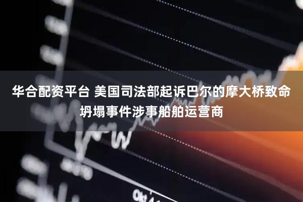 华合配资平台 美国司法部起诉巴尔的摩大桥致命坍塌事件涉事船舶运营商