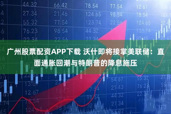 广州股票配资APP下载 沃什即将接掌美联储：直面通胀回潮与特朗普的降息施压