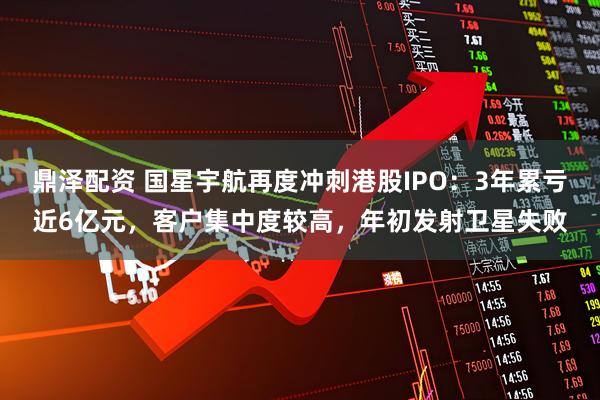 鼎泽配资 国星宇航再度冲刺港股IPO：3年累亏近6亿元，客户集中度较高，年初发射卫星失败