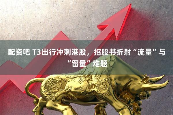 配资吧 T3出行冲刺港股，招股书折射“流量”与“留量”难题