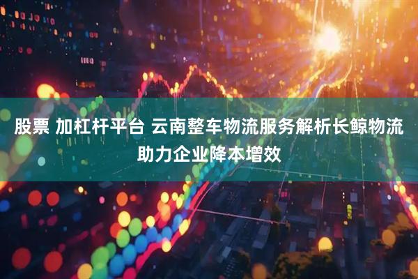 股票 加杠杆平台 云南整车物流服务解析长鲸物流助力企业降本增效